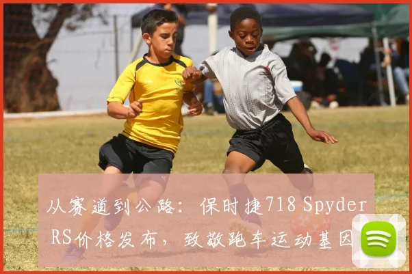 从赛道到公路：保时捷718 Spyder RS价格发布，致敬跑车运动基因