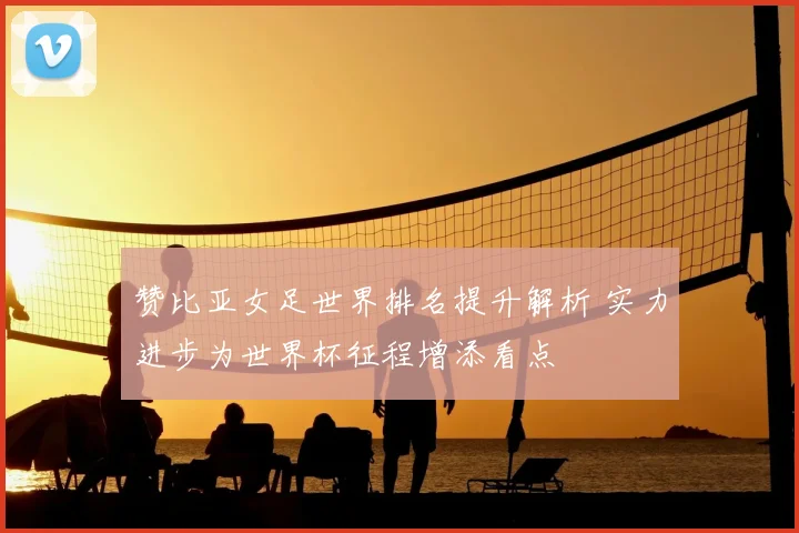 赞比亚女足世界排名提升解析 实力进步为世界杯征程增添看点