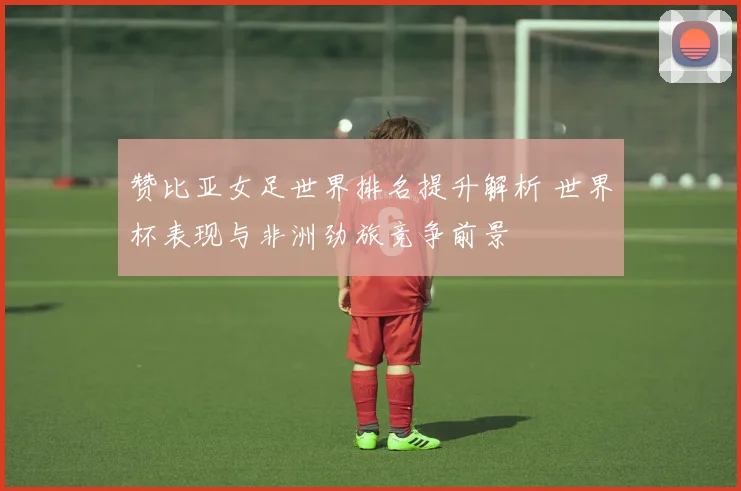 赞比亚女足世界排名提升解析 世界杯表现与非洲劲旅竞争前景