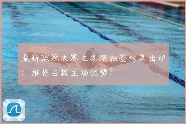 最新欧冠决赛主客场抽签结果出炉：谁将占据主场优势？