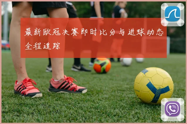 最新欧冠决赛即时比分与进球动态全程追踪