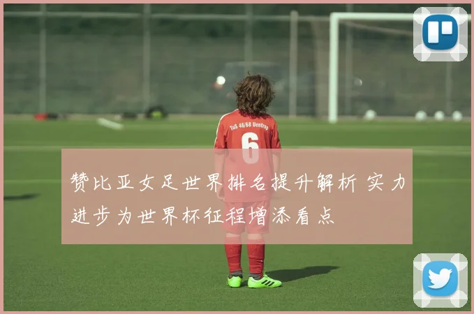 赞比亚女足世界排名提升解析 实力进步为世界杯征程增添看点