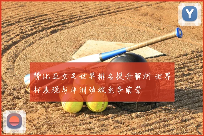 赞比亚女足世界排名提升解析 世界杯表现与非洲劲旅竞争前景